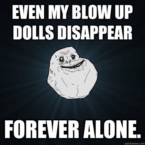 Even my blow up dolls disappear  Forever alone.  Forever Alone