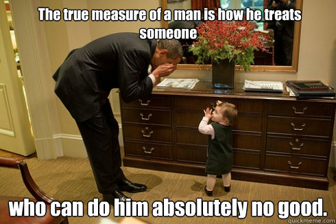  The true measure of a man is how he treats someone  who can do him absolutely no good. -  The true measure of a man is how he treats someone  who can do him absolutely no good.  Barack Obama