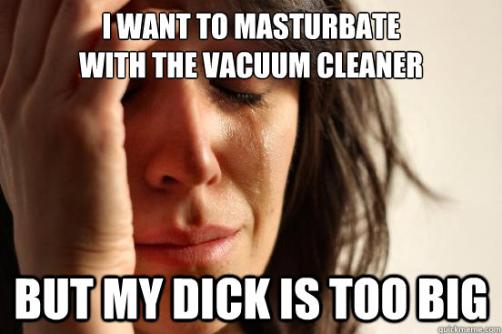 I want to masturbate 
with the vacuum cleaner But my dick is too big  First World Problems