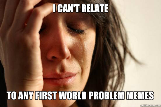 I can't relate To any first world problem memes   First World Problems