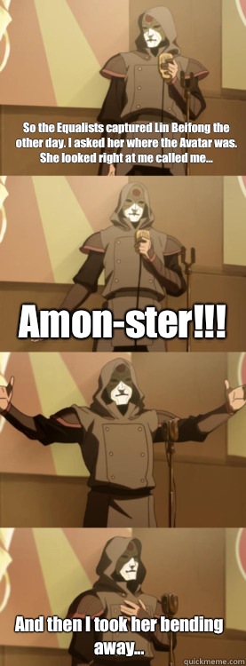 So the Equalists captured Lin Beifong the other day. I asked her where the Avatar was. She looked right at me called me... Amon-ster!!! And then I took her bending away...  
