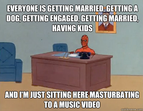 Everyone is getting married, getting a dog, getting engaged, getting married, having kids And i'm just sitting here masturbating to a music video  masturbating spiderman