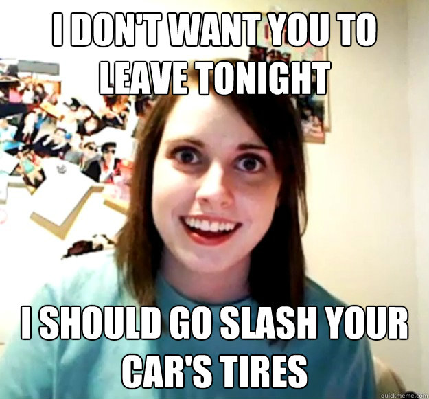 I don't want you to leave tonight I should go slash your car's tires  Overly Attached Girlfriend