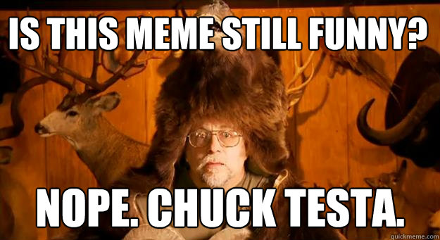 Is this meme still funny? NOPE. CHUCK TESTA.  