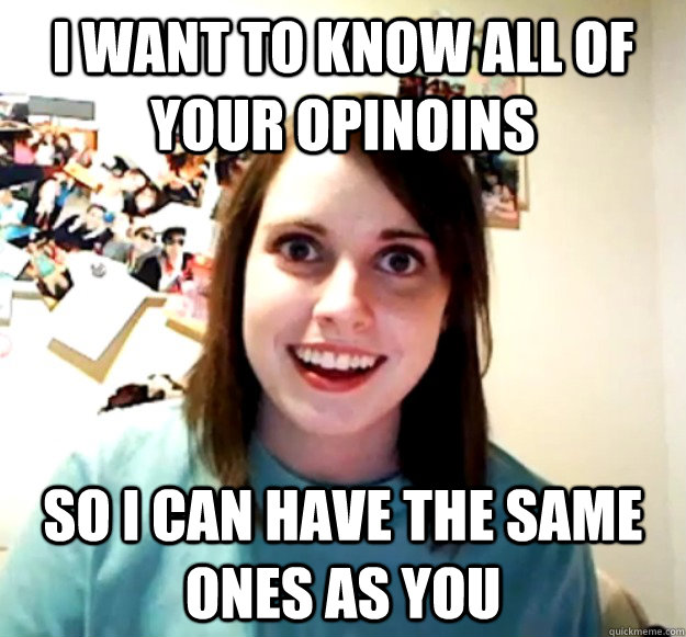 I want to know all of your opinoins So I can have the same ones as you  Overly Attached Girlfriend