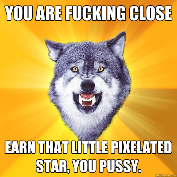 YOU ARE FUCKING CLOSE EARN THAT LITTLE PIXELATED STAR, YOU PUSSY.  Courage Wolf