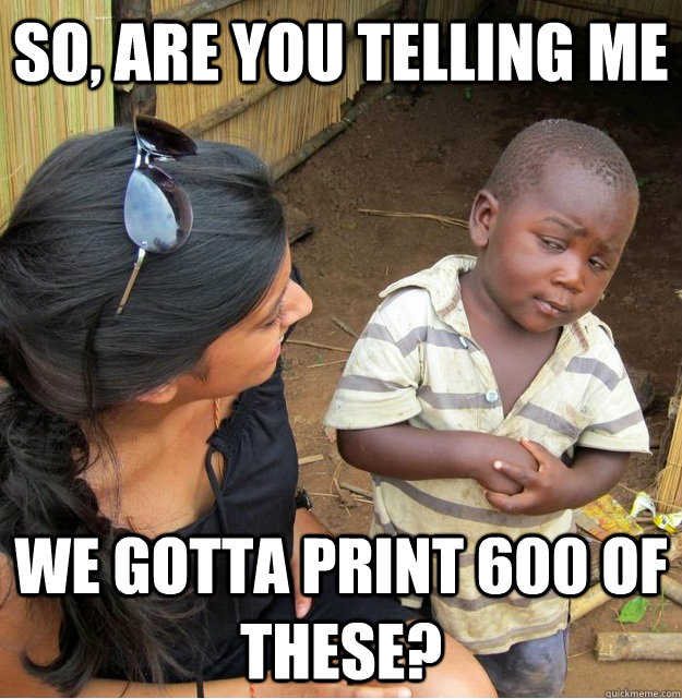 SO, are you telling me We gotta print 600 of these?  Skeptical Third World Kid