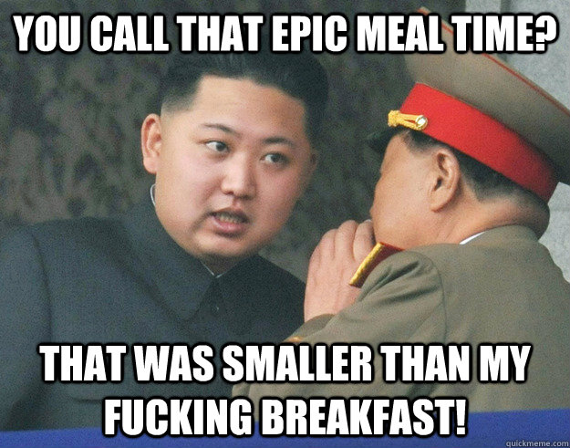 you call that epic meal time? that was smaller than my fucking breakfast!  Hungry Kim Jong Un