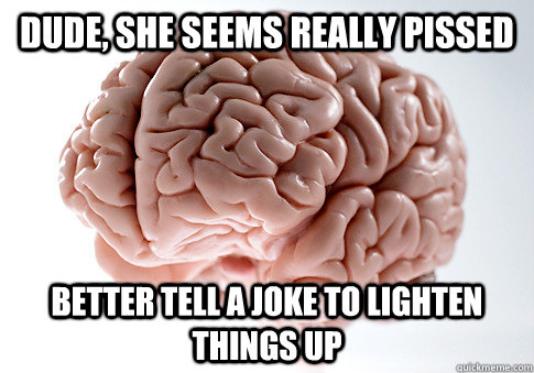Dude, she seems really pissed Better tell a joke to lighten things up  Scumbag Brain