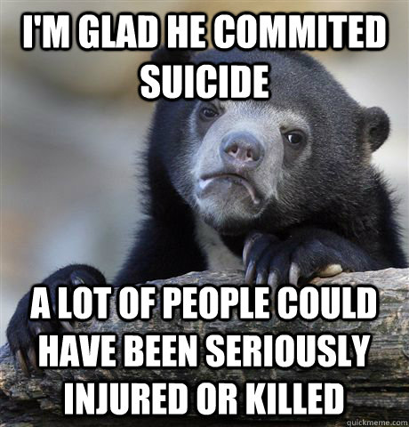 I'm glad he commited suicide A lot of people could have been seriously injured or killed - I'm glad he commited suicide A lot of people could have been seriously injured or killed  Confession Bear