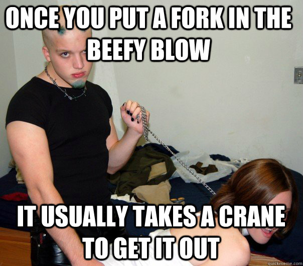 Once you put a fork in the beefy blow It usually takes a crane to get it out  