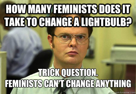 How many feminists does it take to change a lightbulb? Trick Question.
Feminists can't change anything  Schrute