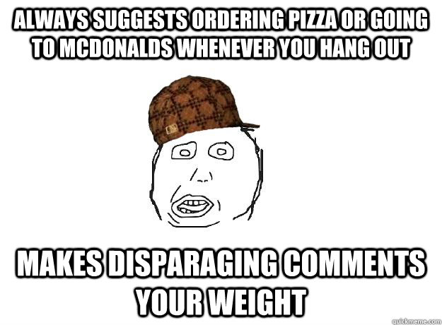 Always suggests ordering pizza or going to McDonalds whenever you hang out Makes disparaging comments your weight - Always suggests ordering pizza or going to McDonalds whenever you hang out Makes disparaging comments your weight  Scumbag friend