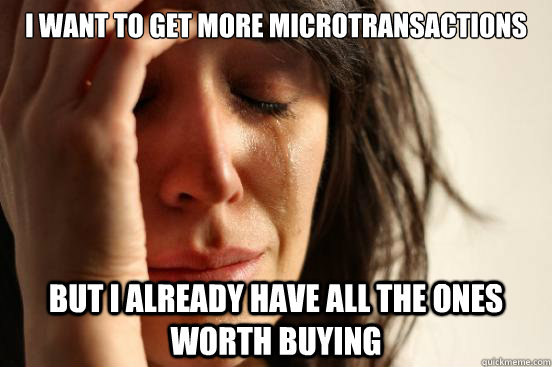 I want to get more microtransactions But I already have all the ones worth buying  First World Problems