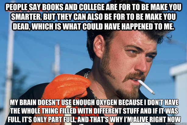 people say books and college are for to be make you smarter, but they can also be for to be make you dead, which is what could have happened to me.  My brain doesn’t use enough oxygen because I don’t have the whole thing filled with different   Ricky Trailer Park Boys