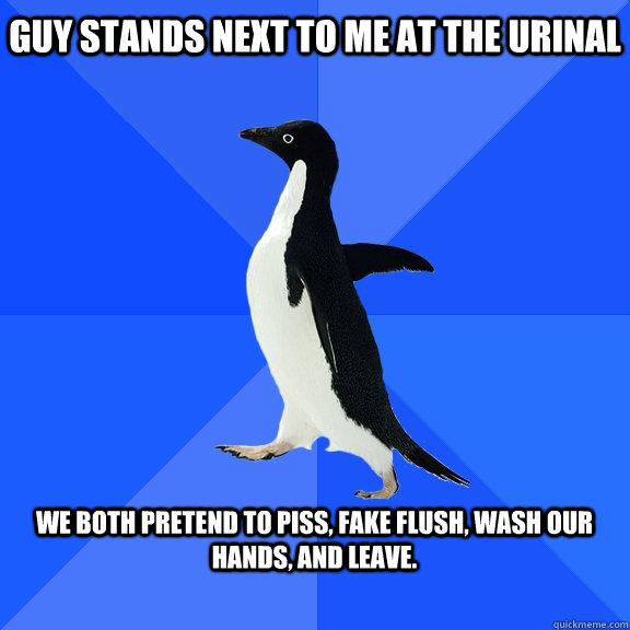 Guy stands next to me at the urinal We both pretend to piss, fake flush, wash our hands, and leave.  Socially Awkward Penguin