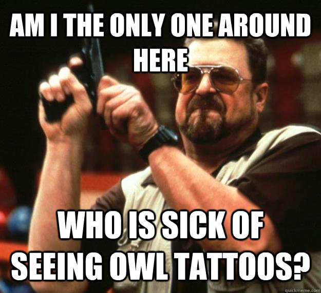 AM I THE ONLY ONE AROUND HERE WHO IS SICK OF SEEING OWL TATTOOS?  Angry Walter