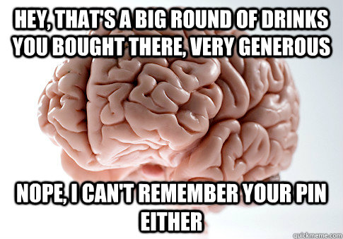 Hey, that's a big round of drinks you bought there, very generous Nope, I can't remember your PIN either  ScumbagBrain