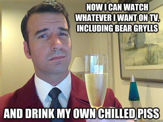 now I can watch whatever i want on TV, including bear Grylls  and drink my own chilled piss  Fabulous Divorced Guy