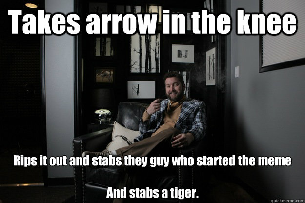 Takes arrow in the knee Rips it out and stabs they guy who started the meme

And stabs a tiger. - Takes arrow in the knee Rips it out and stabs they guy who started the meme

And stabs a tiger.  benevolent bro burnie