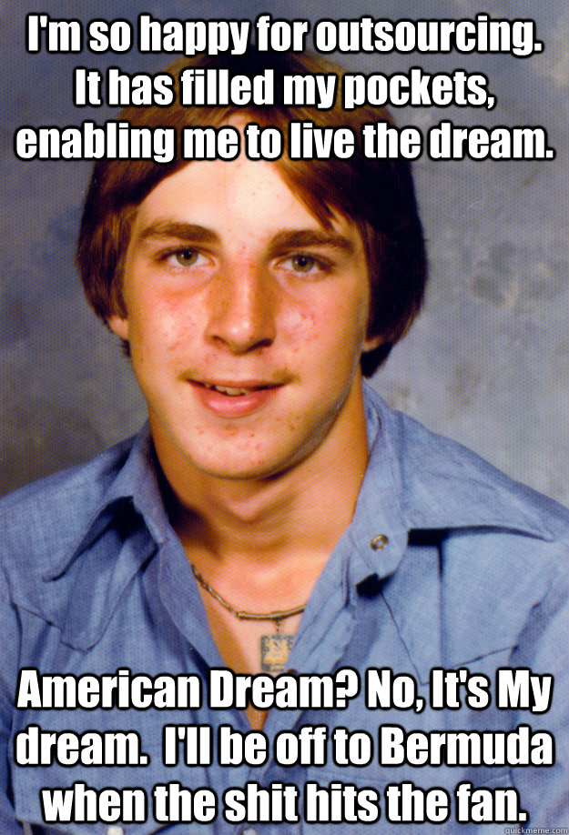 I'm so happy for outsourcing. It has filled my pockets, enabling me to live the dream.  American Dream? No, It's My dream.  I'll be off to Bermuda when the shit hits the fan.   - I'm so happy for outsourcing. It has filled my pockets, enabling me to live the dream.  American Dream? No, It's My dream.  I'll be off to Bermuda when the shit hits the fan.    Old Economy Steven