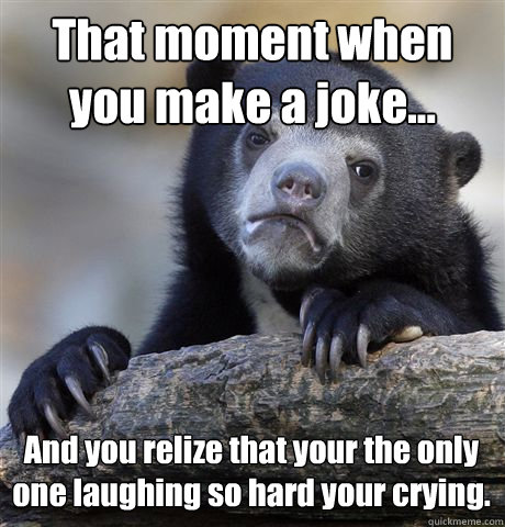That moment when you make a joke... And you relize that your the only one laughing so hard your crying.  Confession Bear