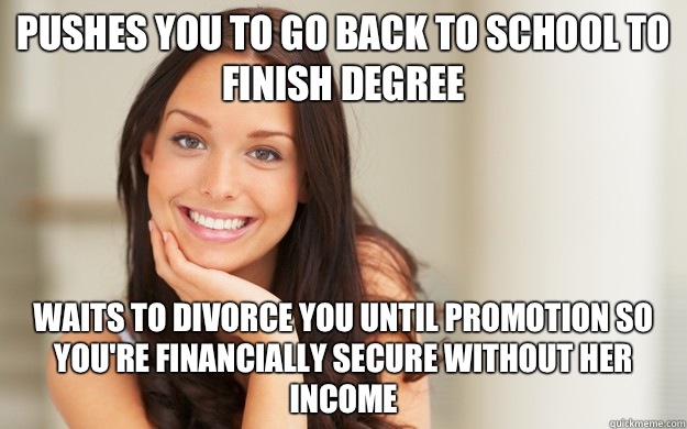 Pushes you to go back to school to finish degree Waits to divorce you until promotion so you're financially secure without her income  Good Girl Gina