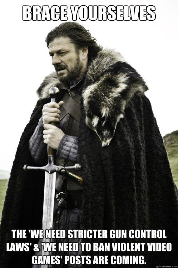 Brace yourselves The 'we need stricter gun control laws' & 'we need to ban violent video games' posts are coming. - Brace yourselves The 'we need stricter gun control laws' & 'we need to ban violent video games' posts are coming.  Brace yourself