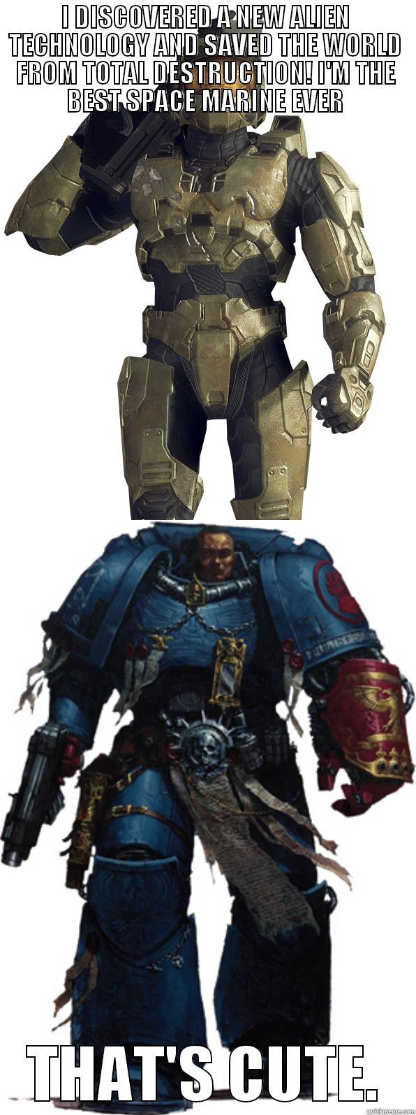 I DISCOVERED A NEW ALIEN TECHNOLOGY AND SAVED THE WORLD FROM TOTAL DESTRUCTION! I'M THE BEST SPACE MARINE EVER THAT'S CUTE. Misc