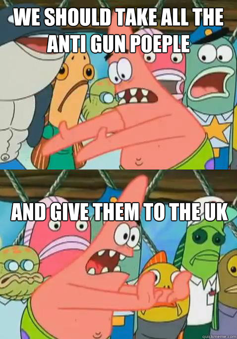 We should take all the anti gun poeple And give them to the UK  