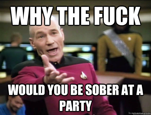 why the fuck would you be sober at a PARTY  Annoyed Picard HD