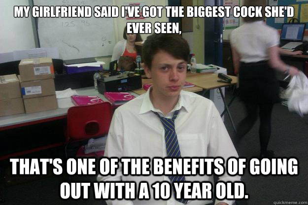 My girlfriend said I've got the biggest cock she'd ever seen,

 That's one of the benefits of going out with a 10 year old. - My girlfriend said I've got the biggest cock she'd ever seen,

 That's one of the benefits of going out with a 10 year old.  Uncle Robbie