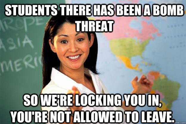 Students there has been a bomb threat so we're locking you in, you're not allowed to leave.  Unhelpful High School Teacher