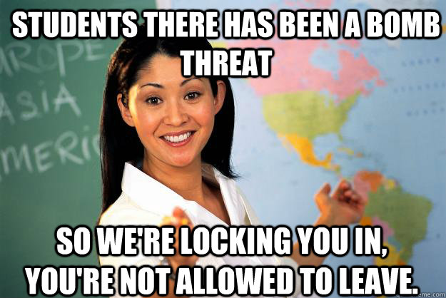Students there has been a bomb threat so we're locking you in, you're not allowed to leave. - Students there has been a bomb threat so we're locking you in, you're not allowed to leave.  Unhelpful High School Teacher