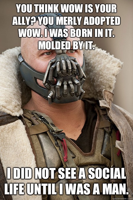 You think wow is your ally? You merly adopted wow. I was born in it. Molded by it.  I did not see a social life until I was a man.   Bad Jokes Bane