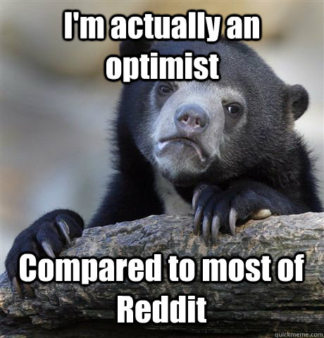 I'm actually an optimist Compared to most of Reddit  Confession Bear