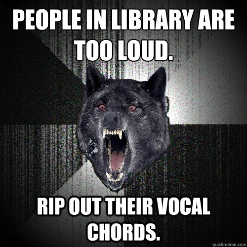 PEOPLE IN LIBRARY ARE TOO LOUD. RIP OUT THEIR VOCAL CHORDS.   Insanity Wolf