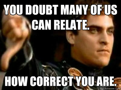 You doubt many of us can relate. How correct you are.  Downvoting Roman