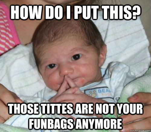 How do i put this? Those tittes are not your funbags anymore  How do i put this Baby