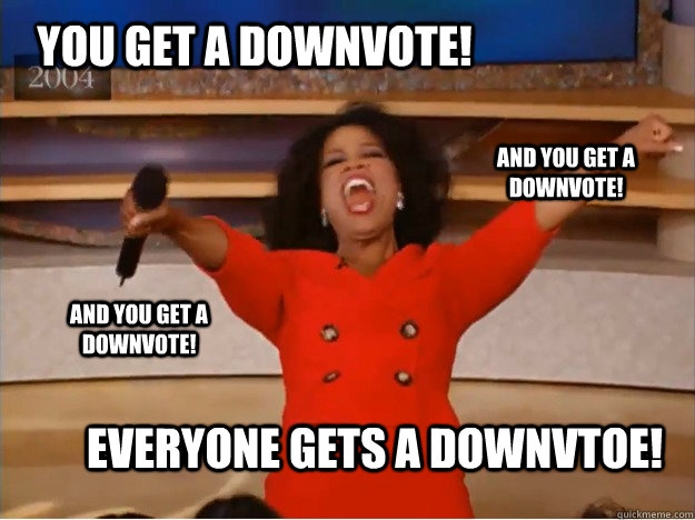 YOU GET A DOWNVOTE! everyone gets a DOWNVTOE! AND YOU GET A DOWNVOTE! AND YOU GET A DOWNVOTE!  oprah you get a car