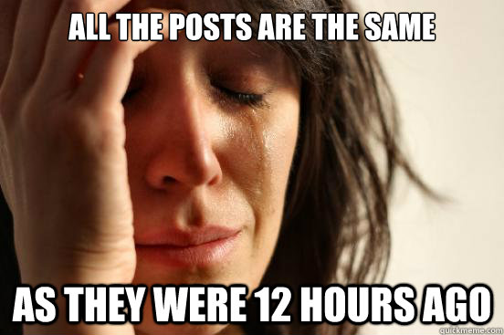 All the posts are the same As they were 12 hours ago  First World Problems