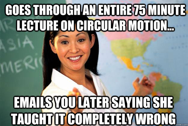 Goes through an entire 75 minute lecture on circular motion... Emails you later saying she taught it completely wrong  Unhelpful High School Teacher