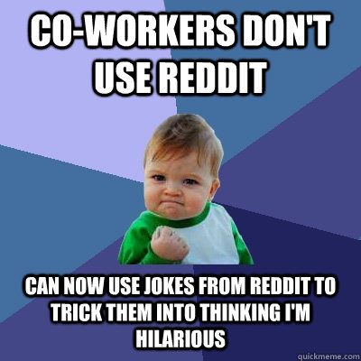 Co-workers don't use reddit can now use jokes from reddit to trick them into thinking i'm hilarious - Co-workers don't use reddit can now use jokes from reddit to trick them into thinking i'm hilarious  Misc