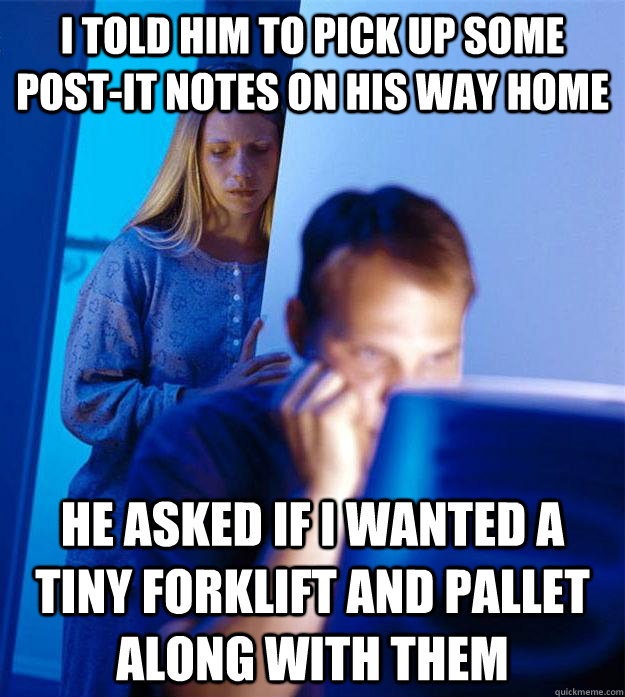 I told him to pick up some post-it notes on his way home he asked if I wanted a tiny forklift and pallet along with them  RedditorsWife