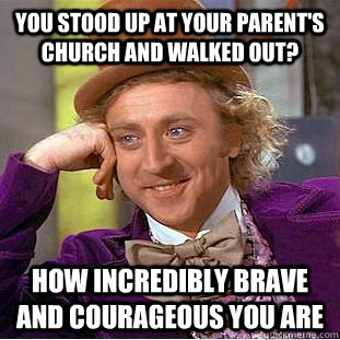 you stood up at your parent's church and walked out? how incredibly brave and courageous you are  Creepy Wonka