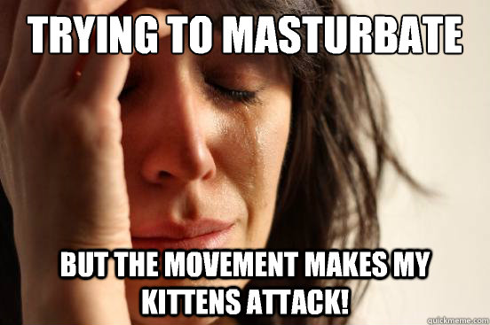 Trying to masturbate 
under the sheets But the movement makes my kittens attack!  First World Problems