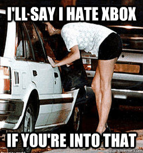 I'll say I hate Xbox If you're into that   FB karma whore