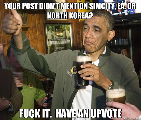 Your post didn't mention Simcity, EA, or North Korea? Fuck it.  Have an upvote - Your post didn't mention Simcity, EA, or North Korea? Fuck it.  Have an upvote  Upvoting Obama