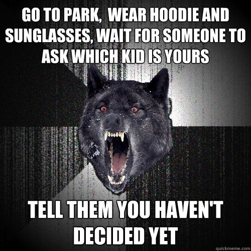 go to park,  wear hoodie and sunglasses, wait for someone to ask which kid is yours tell them you haven't decided yet  Insanity Wolf