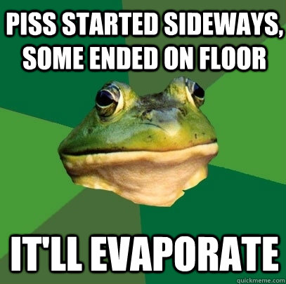 piss started sideways, some ended on floor it'll evaporate  Foul Bachelor Frog